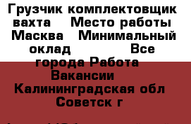 Грузчик-комплектовщик (вахта) › Место работы ­ Масква › Минимальный оклад ­ 45 000 - Все города Работа » Вакансии   . Калининградская обл.,Советск г.